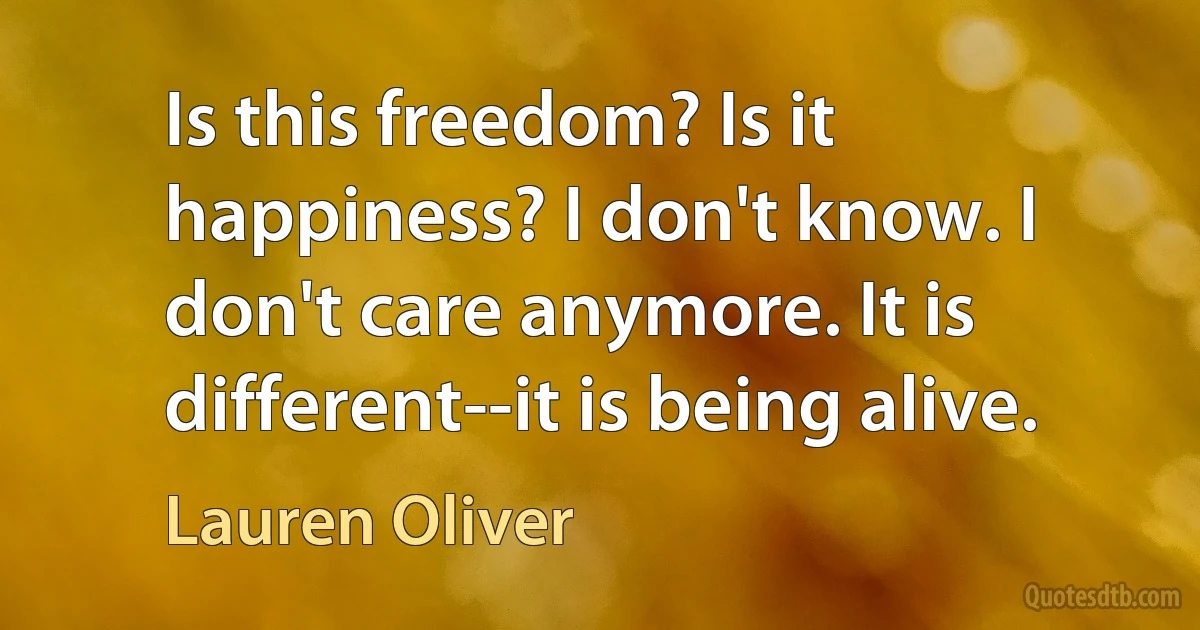 Is this freedom? Is it happiness? I don't know. I don't care anymore. It is different--it is being alive. (Lauren Oliver)