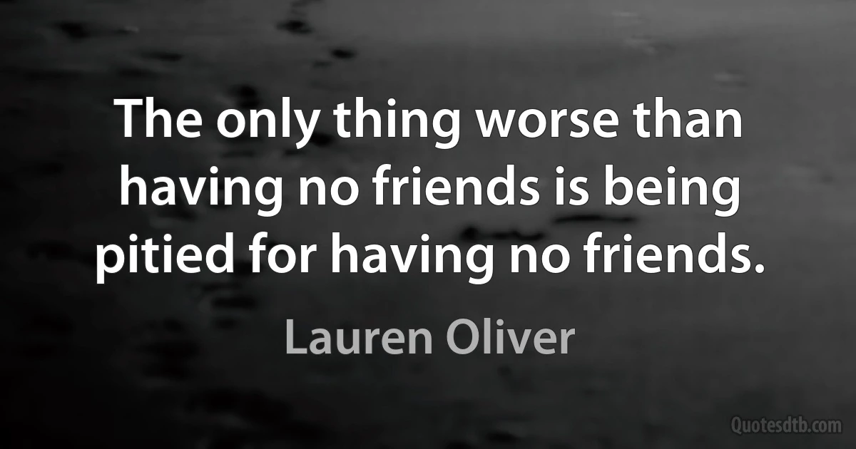 The only thing worse than having no friends is being pitied for having no friends. (Lauren Oliver)