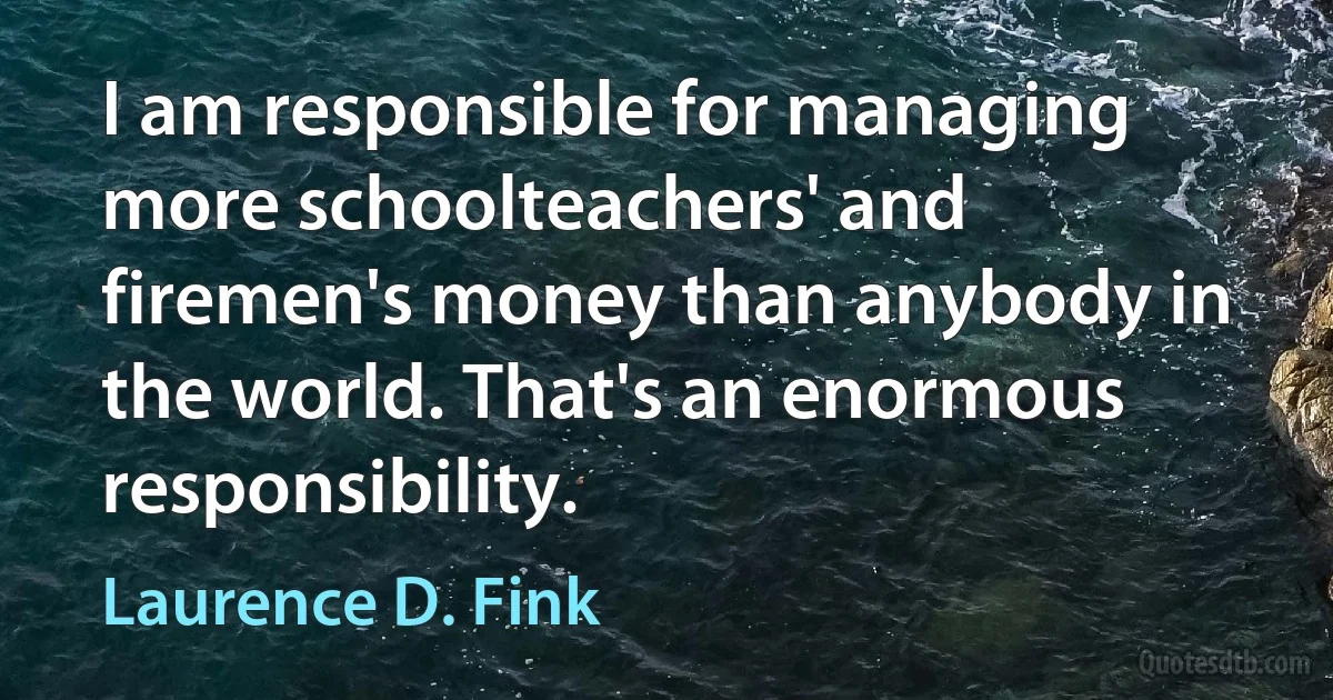 I am responsible for managing more schoolteachers' and firemen's money than anybody in the world. That's an enormous responsibility. (Laurence D. Fink)