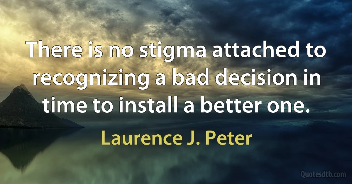 There is no stigma attached to recognizing a bad decision in time to install a better one. (Laurence J. Peter)