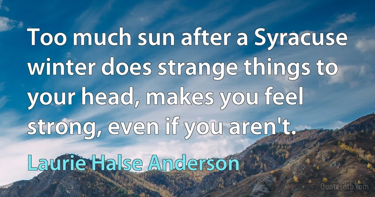 Too much sun after a Syracuse winter does strange things to your head, makes you feel strong, even if you aren't. (Laurie Halse Anderson)