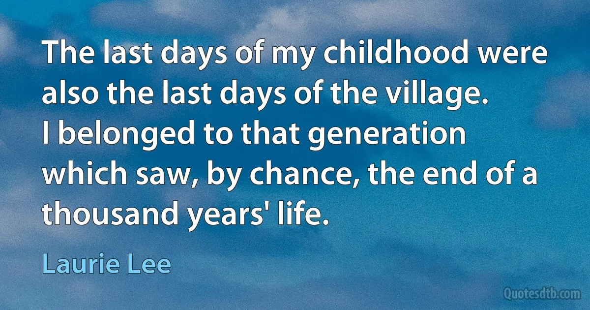 The last days of my childhood were also the last days of the village. I belonged to that generation which saw, by chance, the end of a thousand years' life. (Laurie Lee)