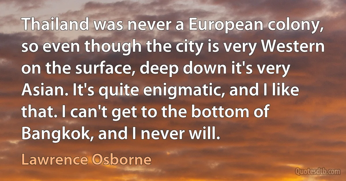 Thailand was never a European colony, so even though the city is very Western on the surface, deep down it's very Asian. It's quite enigmatic, and I like that. I can't get to the bottom of Bangkok, and I never will. (Lawrence Osborne)