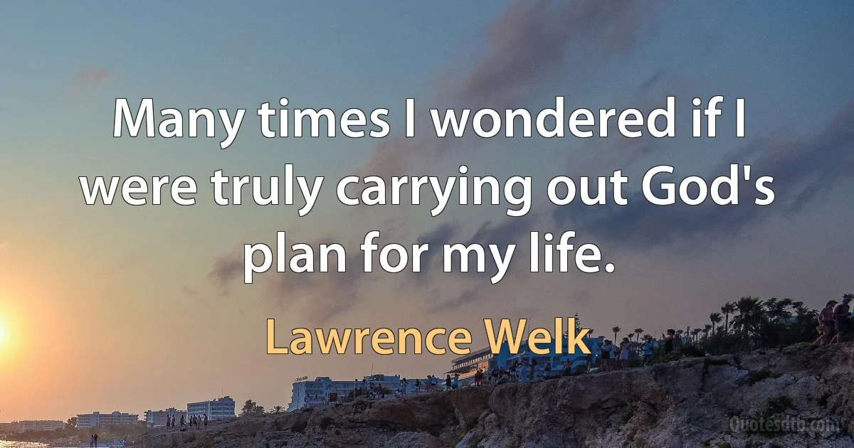 Many times I wondered if I were truly carrying out God's plan for my life. (Lawrence Welk)