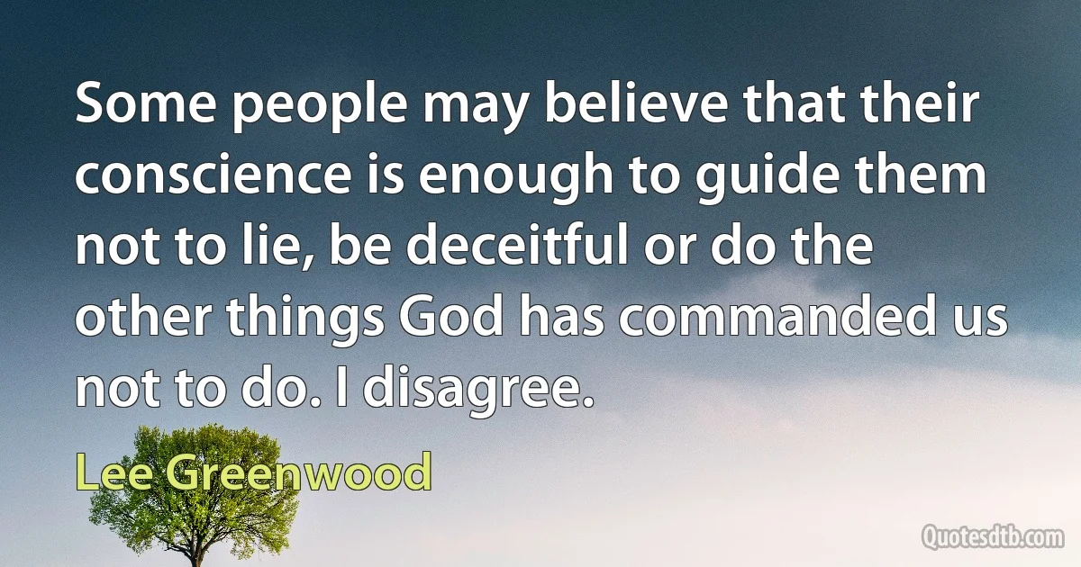 Some people may believe that their conscience is enough to guide them not to lie, be deceitful or do the other things God has commanded us not to do. I disagree. (Lee Greenwood)