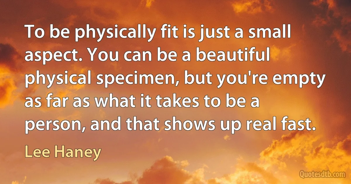 To be physically fit is just a small aspect. You can be a beautiful physical specimen, but you're empty as far as what it takes to be a person, and that shows up real fast. (Lee Haney)