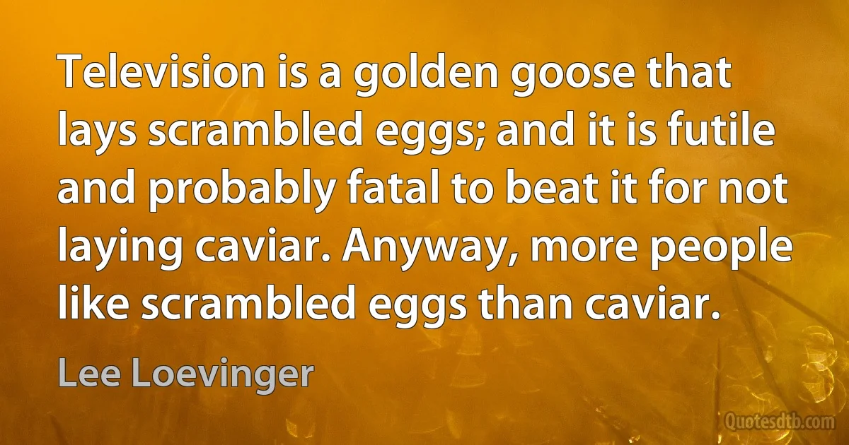 Television is a golden goose that lays scrambled eggs; and it is futile and probably fatal to beat it for not laying caviar. Anyway, more people like scrambled eggs than caviar. (Lee Loevinger)