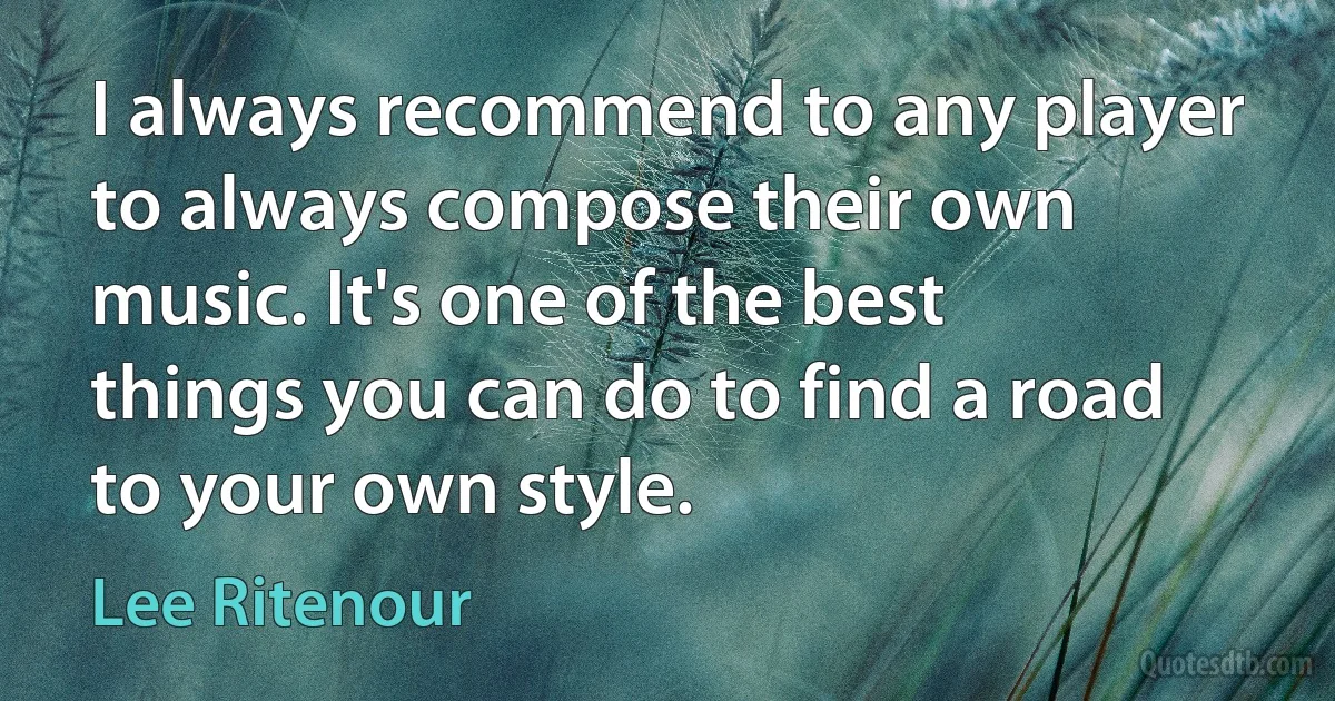 I always recommend to any player to always compose their own music. It's one of the best things you can do to find a road to your own style. (Lee Ritenour)