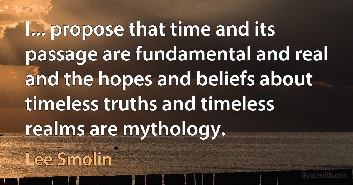 I... propose that time and its passage are fundamental and real and the hopes and beliefs about timeless truths and timeless realms are mythology. (Lee Smolin)