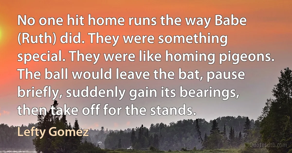 No one hit home runs the way Babe (Ruth) did. They were something special. They were like homing pigeons. The ball would leave the bat, pause briefly, suddenly gain its bearings, then take off for the stands. (Lefty Gomez)