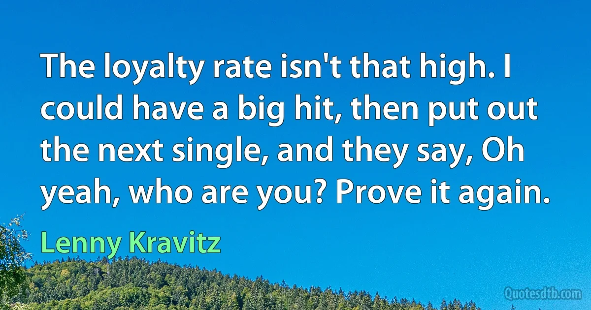 The loyalty rate isn't that high. I could have a big hit, then put out the next single, and they say, Oh yeah, who are you? Prove it again. (Lenny Kravitz)