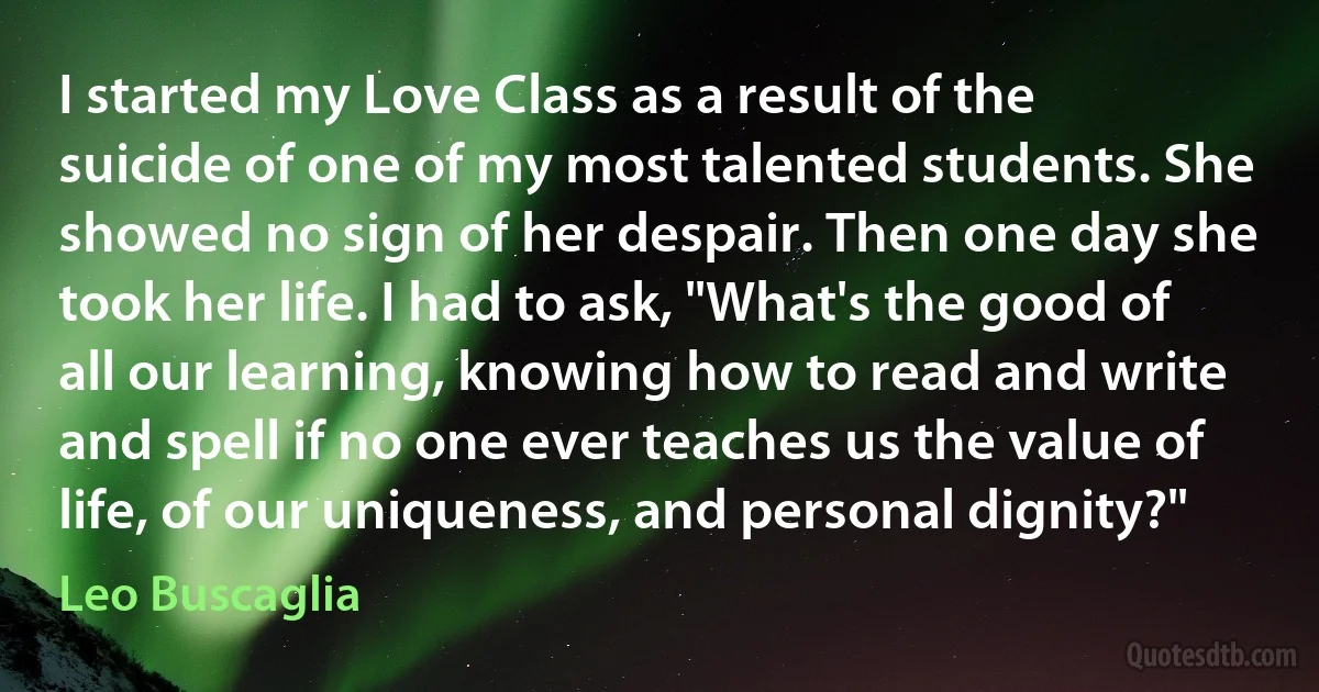 I started my Love Class as a result of the suicide of one of my most talented students. She showed no sign of her despair. Then one day she took her life. I had to ask, "What's the good of all our learning, knowing how to read and write and spell if no one ever teaches us the value of life, of our uniqueness, and personal dignity?" (Leo Buscaglia)