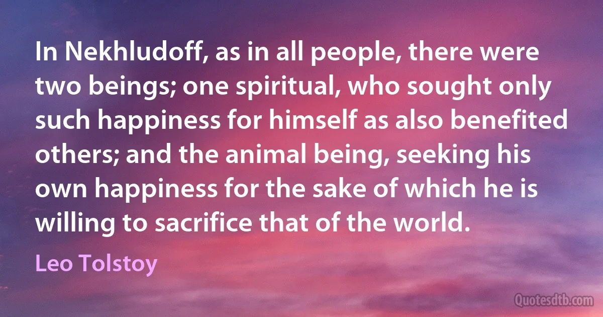 In Nekhludoff, as in all people, there were two beings; one spiritual, who sought only such happiness for himself as also benefited others; and the animal being, seeking his own happiness for the sake of which he is willing to sacrifice that of the world. (Leo Tolstoy)