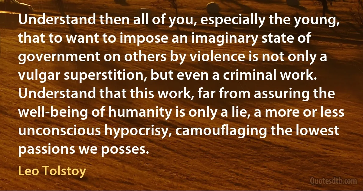 Understand then all of you, especially the young, that to want to impose an imaginary state of government on others by violence is not only a vulgar superstition, but even a criminal work. Understand that this work, far from assuring the well-being of humanity is only a lie, a more or less unconscious hypocrisy, camouflaging the lowest passions we posses. (Leo Tolstoy)