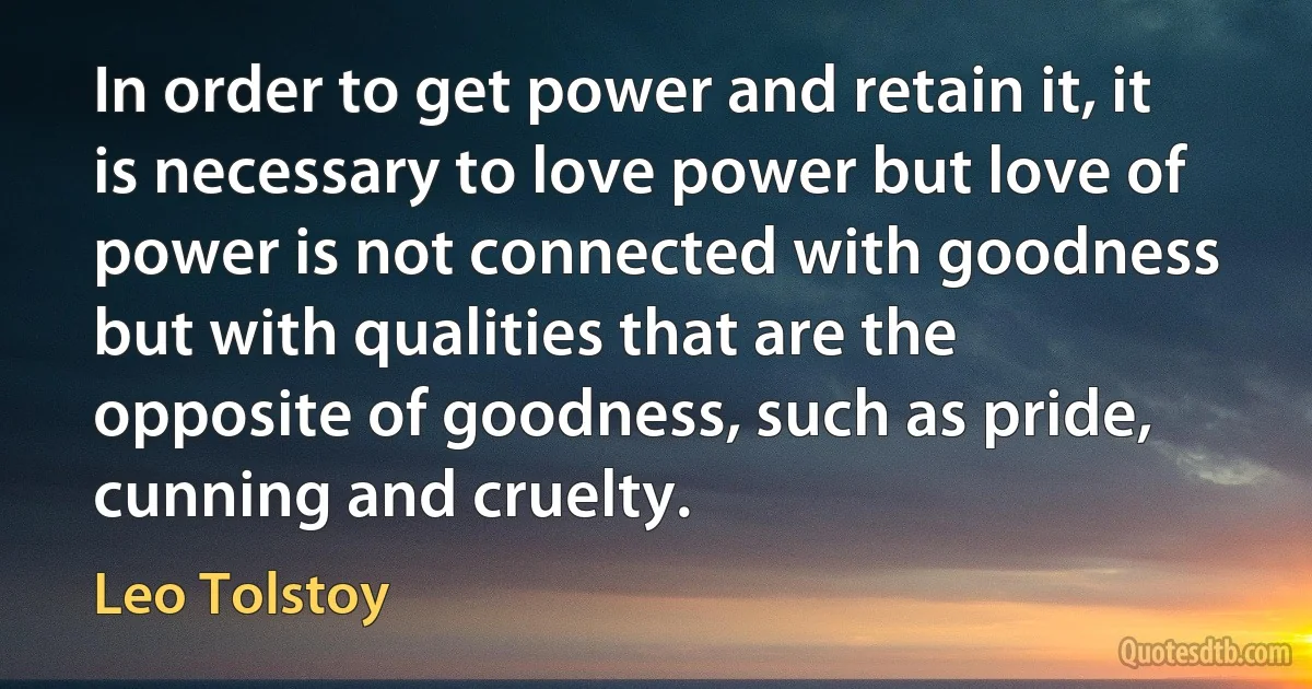 In order to get power and retain it, it is necessary to love power but love of power is not connected with goodness but with qualities that are the opposite of goodness, such as pride, cunning and cruelty. (Leo Tolstoy)