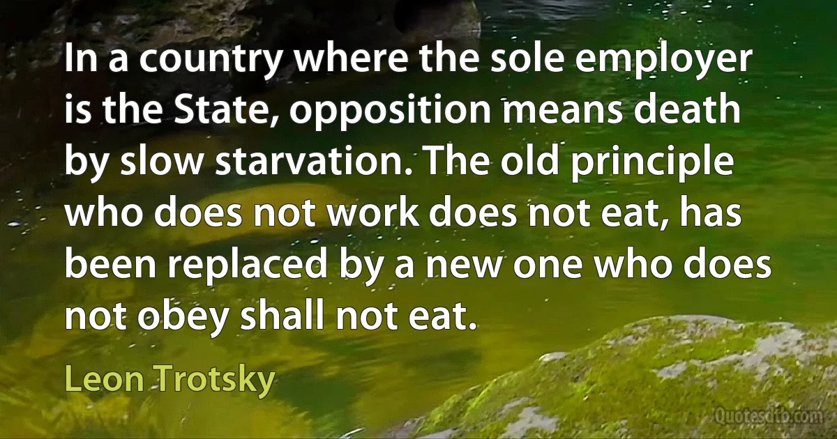 In a country where the sole employer is the State, opposition means death by slow starvation. The old principle who does not work does not eat, has been replaced by a new one who does not obey shall not eat. (Leon Trotsky)