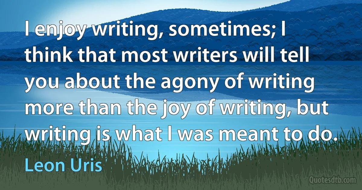 I enjoy writing, sometimes; I think that most writers will tell you about the agony of writing more than the joy of writing, but writing is what I was meant to do. (Leon Uris)