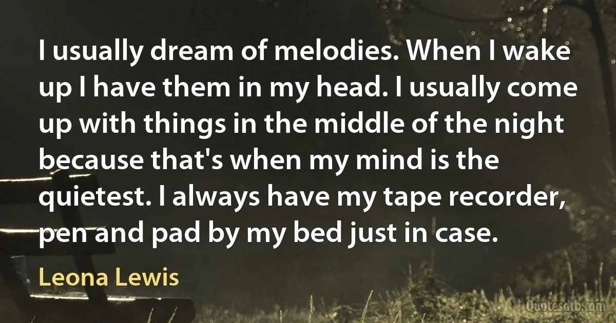 I usually dream of melodies. When I wake up I have them in my head. I usually come up with things in the middle of the night because that's when my mind is the quietest. I always have my tape recorder, pen and pad by my bed just in case. (Leona Lewis)