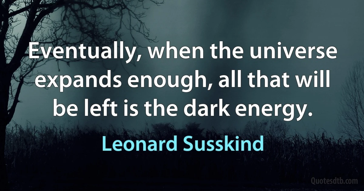 Eventually, when the universe expands enough, all that will be left is the dark energy. (Leonard Susskind)