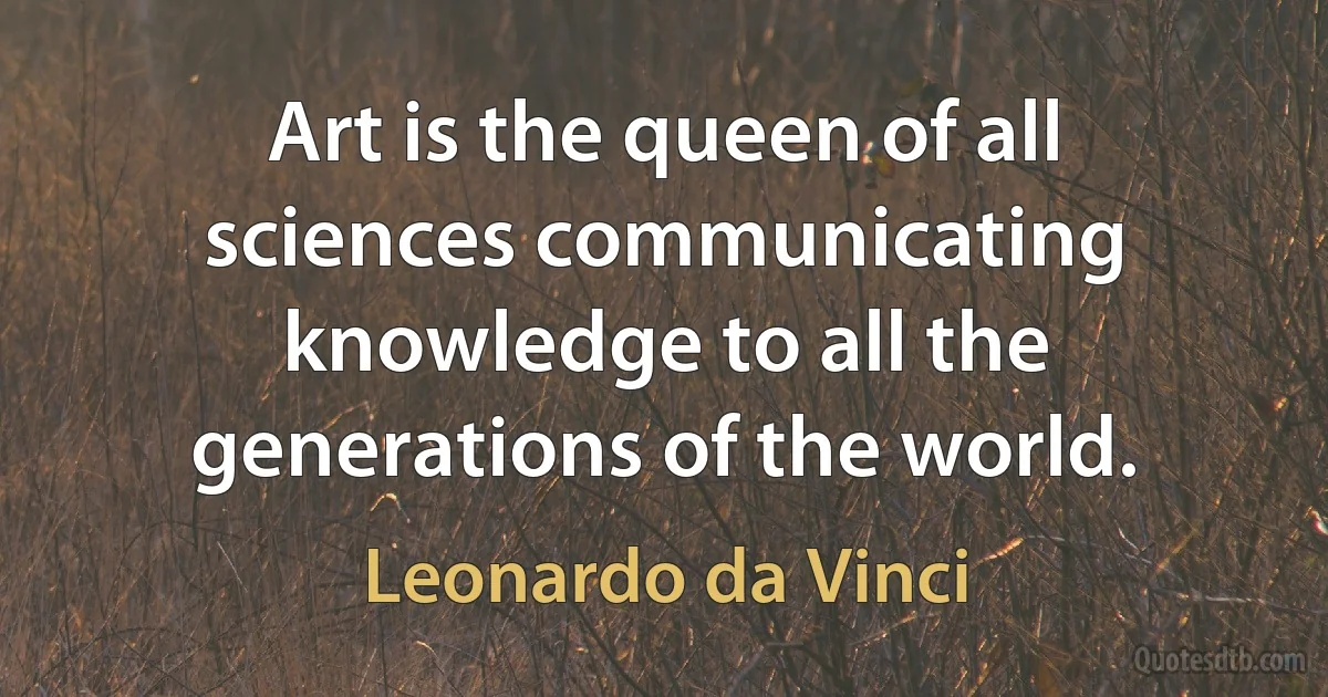 Art is the queen of all sciences communicating knowledge to all the generations of the world. (Leonardo da Vinci)