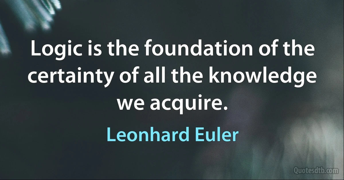 Logic is the foundation of the certainty of all the knowledge we acquire. (Leonhard Euler)