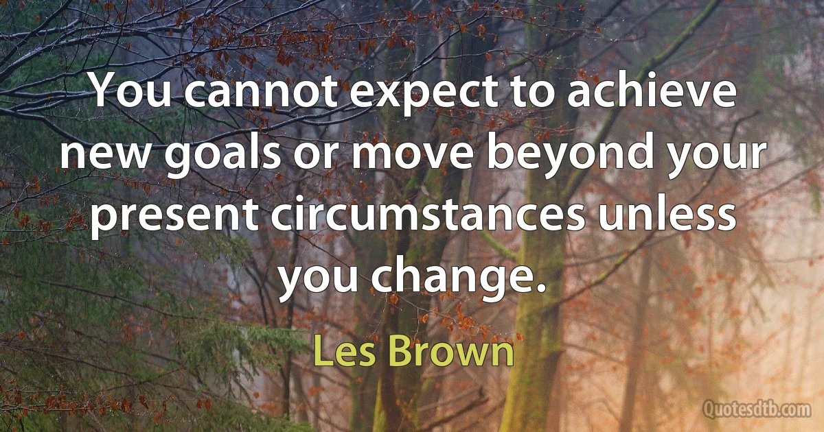 You cannot expect to achieve new goals or move beyond your present circumstances unless you change. (Les Brown)