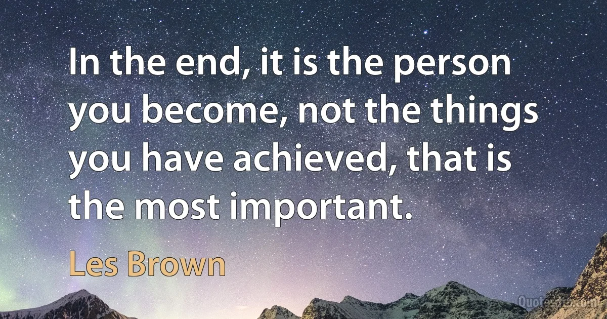 In the end, it is the person you become, not the things you have achieved, that is the most important. (Les Brown)