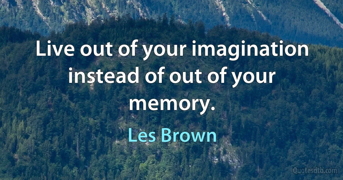 Live out of your imagination instead of out of your memory. (Les Brown)