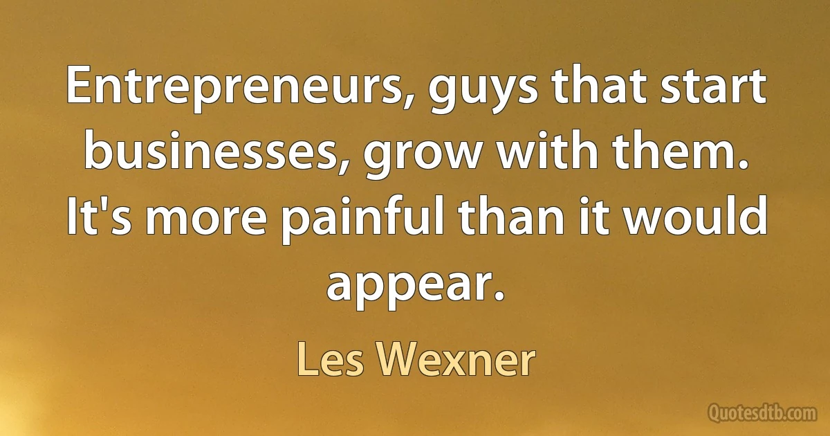 Entrepreneurs, guys that start businesses, grow with them. It's more painful than it would appear. (Les Wexner)