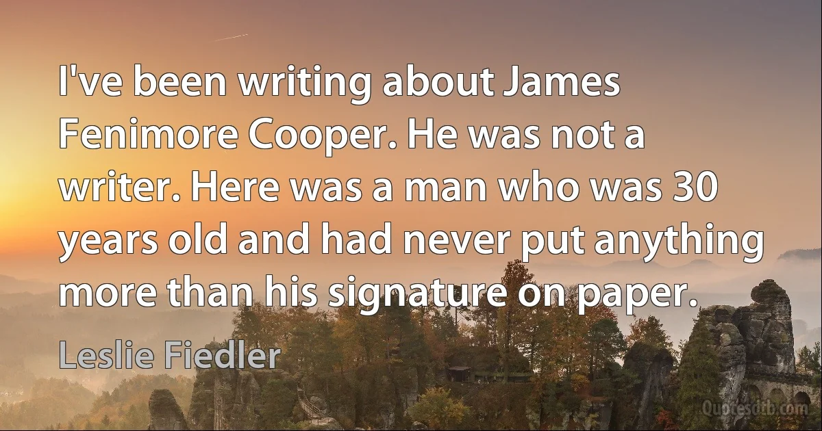 I've been writing about James Fenimore Cooper. He was not a writer. Here was a man who was 30 years old and had never put anything more than his signature on paper. (Leslie Fiedler)