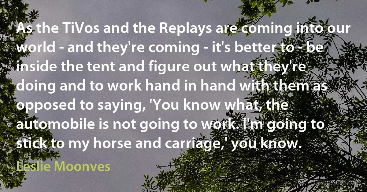 As the TiVos and the Replays are coming into our world - and they're coming - it's better to - be inside the tent and figure out what they're doing and to work hand in hand with them as opposed to saying, 'You know what, the automobile is not going to work. I'm going to stick to my horse and carriage,' you know. (Leslie Moonves)