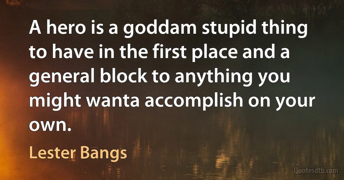 A hero is a goddam stupid thing to have in the first place and a general block to anything you might wanta accomplish on your own. (Lester Bangs)