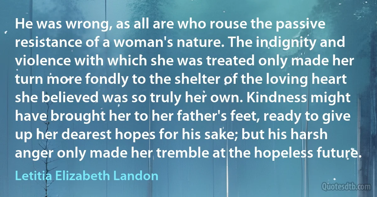 He was wrong, as all are who rouse the passive resistance of a woman's nature. The indignity and violence with which she was treated only made her turn more fondly to the shelter of the loving heart she believed was so truly her own. Kindness might have brought her to her father's feet, ready to give up her dearest hopes for his sake; but his harsh anger only made her tremble at the hopeless future. (Letitia Elizabeth Landon)