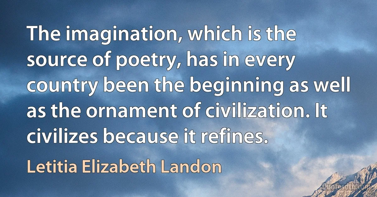 The imagination, which is the source of poetry, has in every country been the beginning as well as the ornament of civilization. It civilizes because it refines. (Letitia Elizabeth Landon)