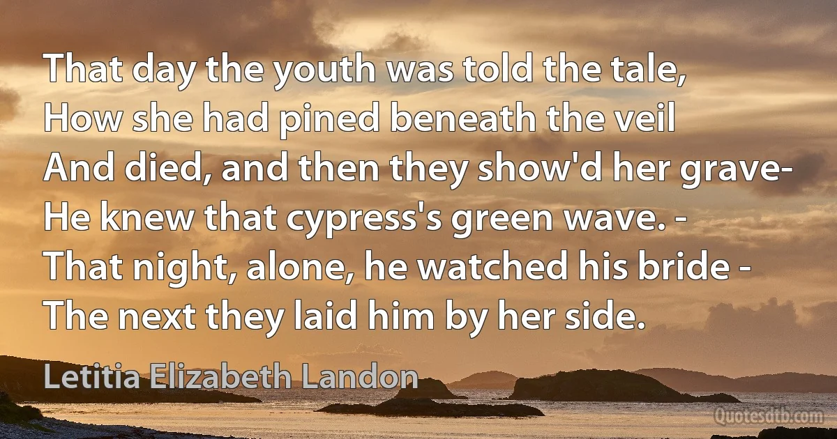 That day the youth was told the tale,
How she had pined beneath the veil
And died, and then they show'd her grave-
He knew that cypress's green wave. -
That night, alone, he watched his bride -
The next they laid him by her side. (Letitia Elizabeth Landon)