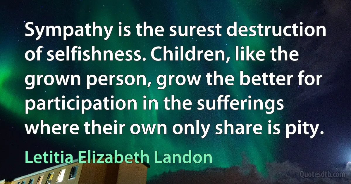 Sympathy is the surest destruction of selfishness. Children, like the grown person, grow the better for participation in the sufferings where their own only share is pity. (Letitia Elizabeth Landon)