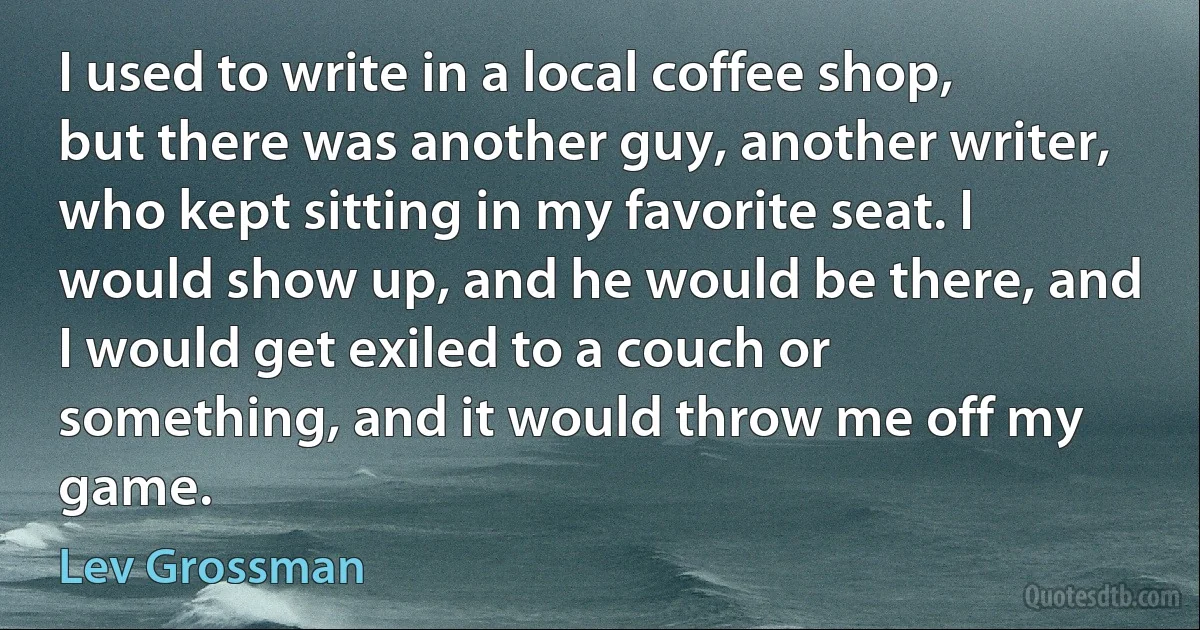 I used to write in a local coffee shop, but there was another guy, another writer, who kept sitting in my favorite seat. I would show up, and he would be there, and I would get exiled to a couch or something, and it would throw me off my game. (Lev Grossman)