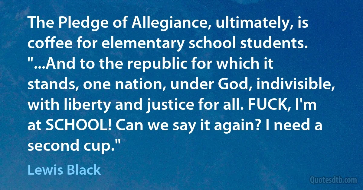 The Pledge of Allegiance, ultimately, is coffee for elementary school students. "...And to the republic for which it stands, one nation, under God, indivisible, with liberty and justice for all. FUCK, I'm at SCHOOL! Can we say it again? I need a second cup." (Lewis Black)