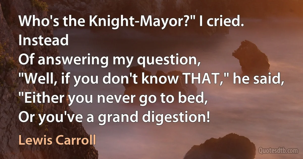 Who's the Knight-Mayor?" I cried. Instead
Of answering my question,
"Well, if you don't know THAT," he said,
"Either you never go to bed,
Or you've a grand digestion! (Lewis Carroll)