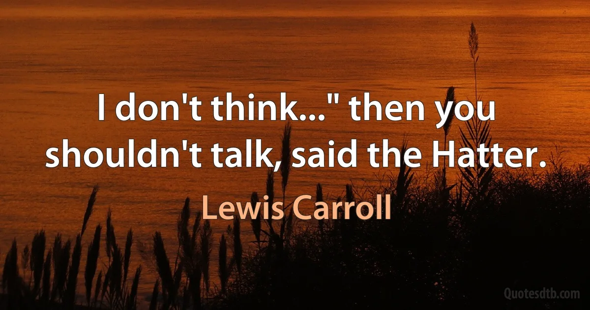 I don't think..." then you shouldn't talk, said the Hatter. (Lewis Carroll)