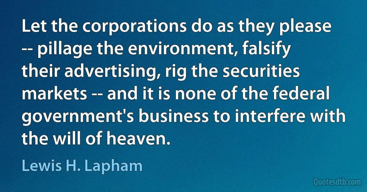 Let the corporations do as they please -- pillage the environment, falsify their advertising, rig the securities markets -- and it is none of the federal government's business to interfere with the will of heaven. (Lewis H. Lapham)