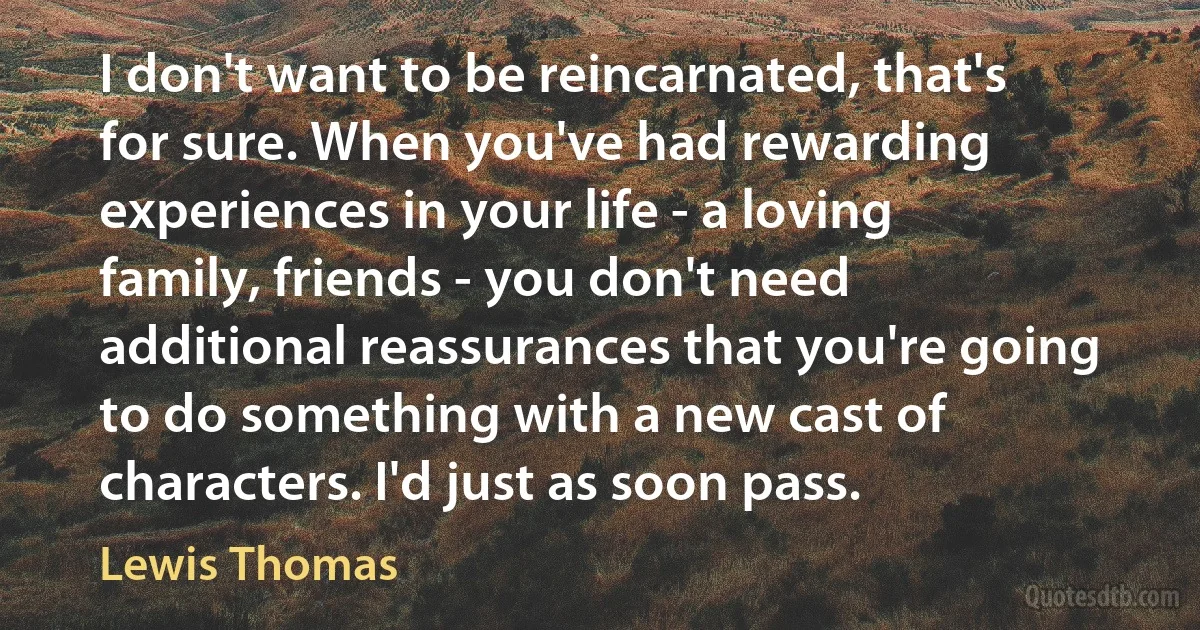 I don't want to be reincarnated, that's for sure. When you've had rewarding experiences in your life - a loving family, friends - you don't need additional reassurances that you're going to do something with a new cast of characters. I'd just as soon pass. (Lewis Thomas)