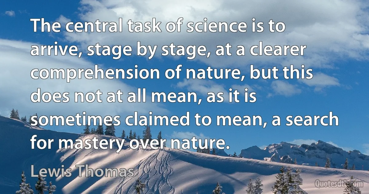 The central task of science is to arrive, stage by stage, at a clearer comprehension of nature, but this does not at all mean, as it is sometimes claimed to mean, a search for mastery over nature. (Lewis Thomas)