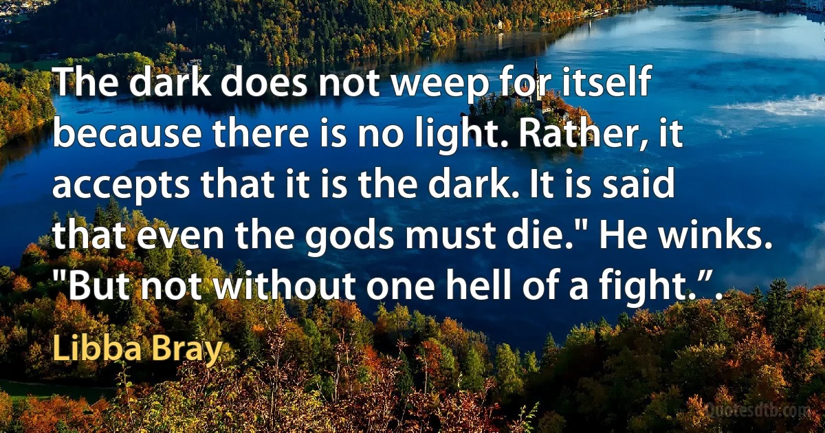 The dark does not weep for itself because there is no light. Rather, it accepts that it is the dark. It is said that even the gods must die." He winks. "But not without one hell of a fight.”. (Libba Bray)