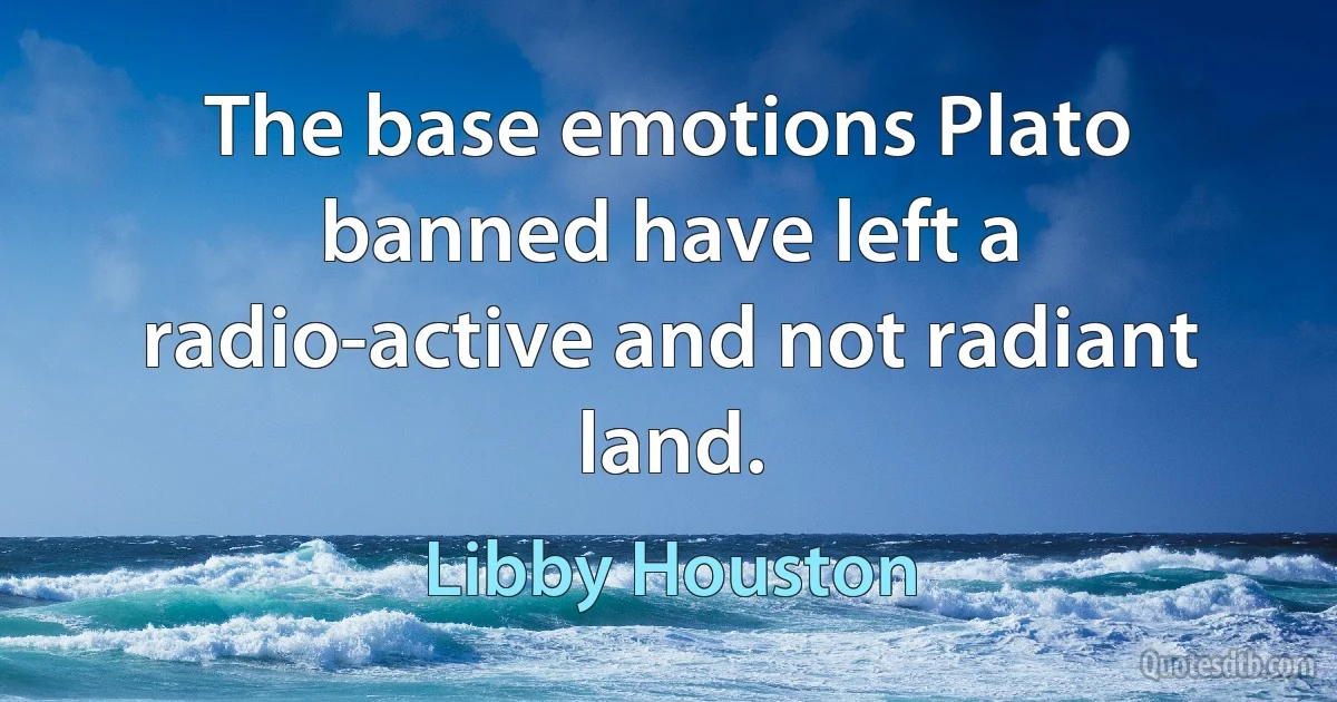 The base emotions Plato banned have left a radio-active and not radiant land. (Libby Houston)