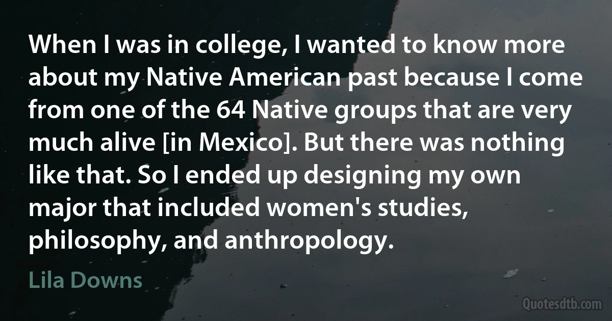 When I was in college, I wanted to know more about my Native American past because I come from one of the 64 Native groups that are very much alive [in Mexico]. But there was nothing like that. So I ended up designing my own major that included women's studies, philosophy, and anthropology. (Lila Downs)