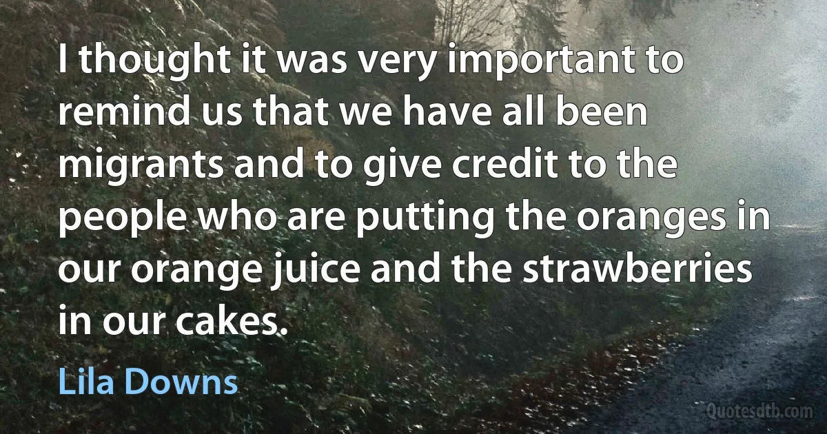 I thought it was very important to remind us that we have all been migrants and to give credit to the people who are putting the oranges in our orange juice and the strawberries in our cakes. (Lila Downs)