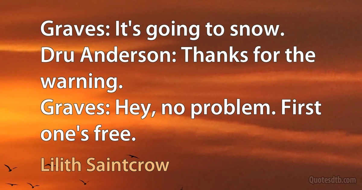 Graves: It's going to snow.
Dru Anderson: Thanks for the warning.
Graves: Hey, no problem. First one's free. (Lilith Saintcrow)