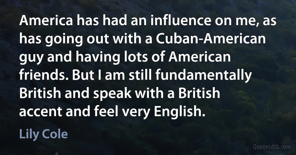 America has had an influence on me, as has going out with a Cuban-American guy and having lots of American friends. But I am still fundamentally British and speak with a British accent and feel very English. (Lily Cole)