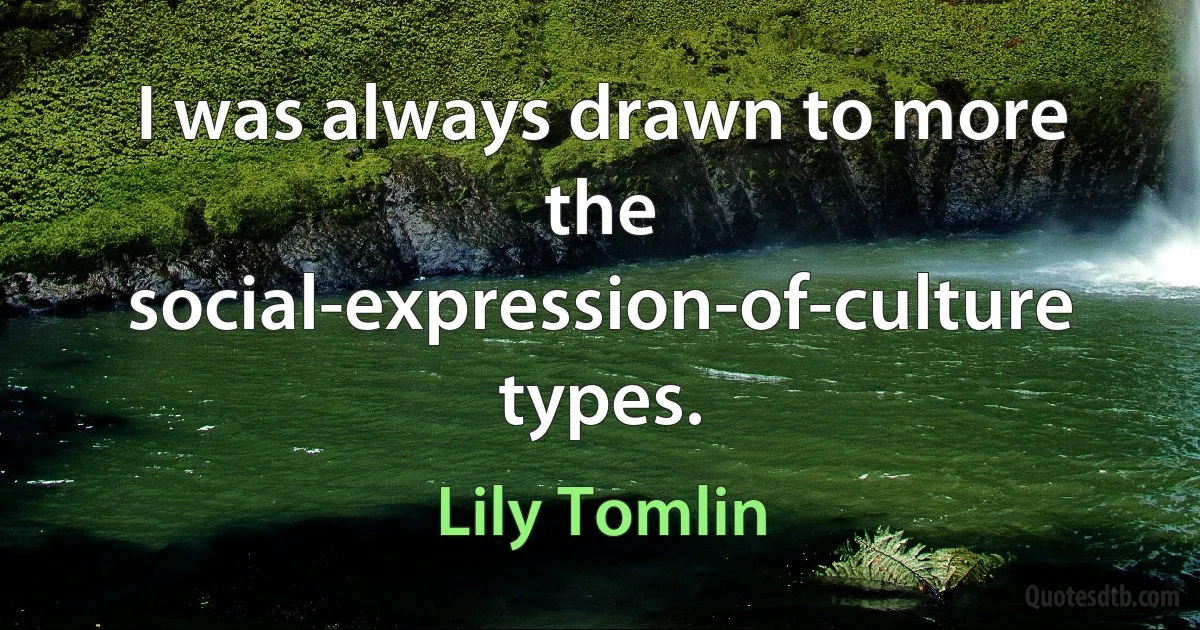 I was always drawn to more the social-expression-of-culture types. (Lily Tomlin)